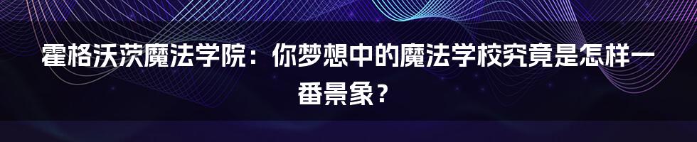 霍格沃茨魔法学院：你梦想中的魔法学校究竟是怎样一番景象？