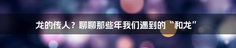 龙的传人？聊聊那些年我们遇到的“和龙”