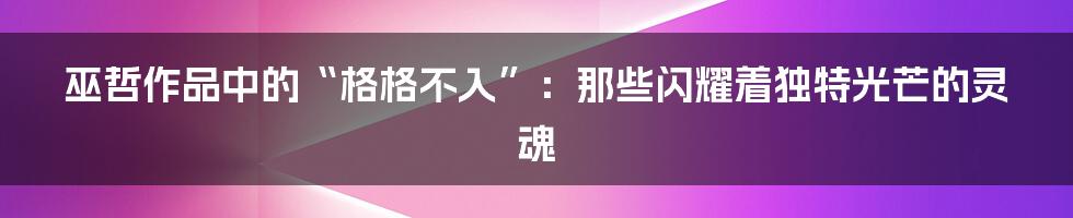 巫哲作品中的“格格不入”：那些闪耀着独特光芒的灵魂