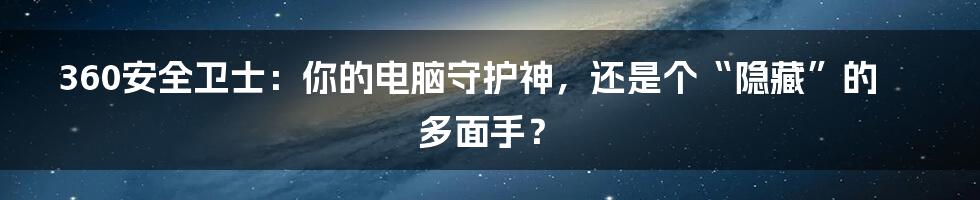 360安全卫士：你的电脑守护神，还是个“隐藏”的多面手？