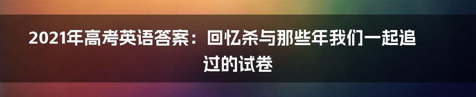 2021年高考英语答案：回忆杀与那些年我们一起追过的试卷