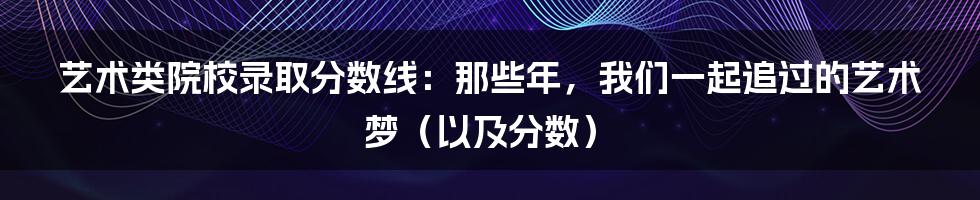 艺术类院校录取分数线：那些年，我们一起追过的艺术梦（以及分数）