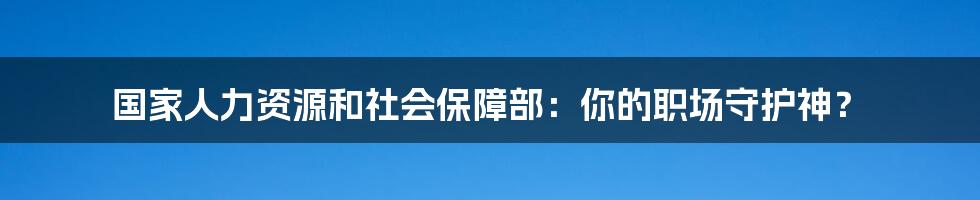 国家人力资源和社会保障部：你的职场守护神？