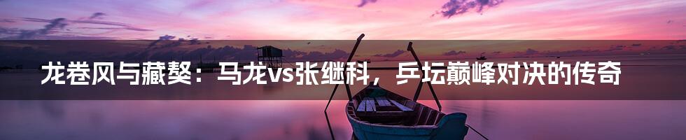 龙卷风与藏獒：马龙vs张继科，乒坛巅峰对决的传奇