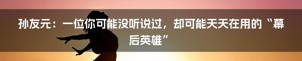 孙友元：一位你可能没听说过，却可能天天在用的“幕后英雄”