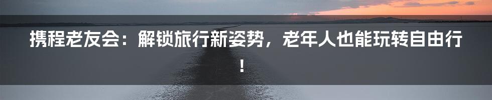 携程老友会：解锁旅行新姿势，老年人也能玩转自由行！