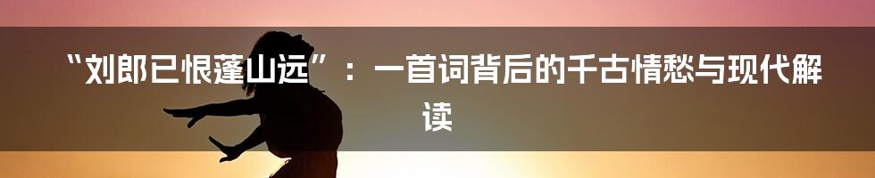 “刘郎已恨蓬山远”：一首词背后的千古情愁与现代解读