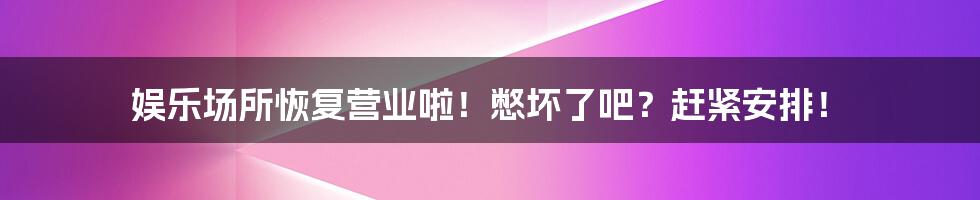 娱乐场所恢复营业啦！憋坏了吧？赶紧安排！