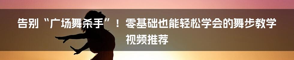 告别“广场舞杀手”！零基础也能轻松学会的舞步教学视频推荐