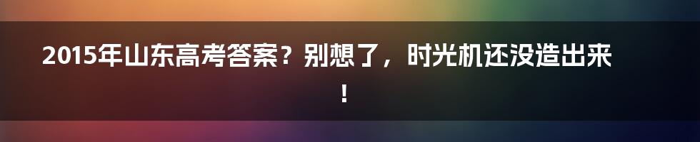 2015年山东高考答案？别想了，时光机还没造出来！