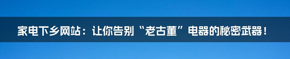 家电下乡网站：让你告别“老古董”电器的秘密武器！