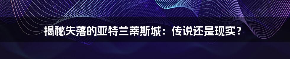 揭秘失落的亚特兰蒂斯城：传说还是现实？