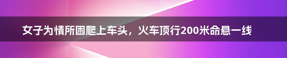 女子为情所困爬上车头，火车顶行200米命悬一线