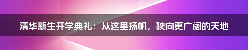 清华新生开学典礼：从这里扬帆，驶向更广阔的天地