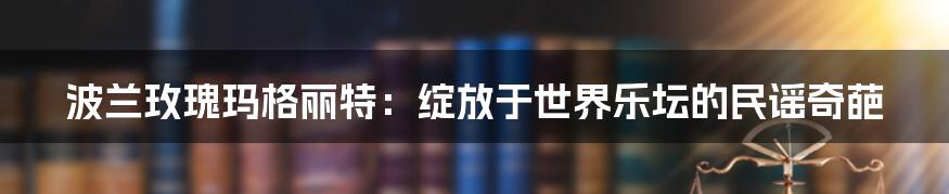 波兰玫瑰玛格丽特：绽放于世界乐坛的民谣奇葩