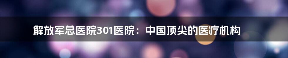 解放军总医院301医院：中国顶尖的医疗机构