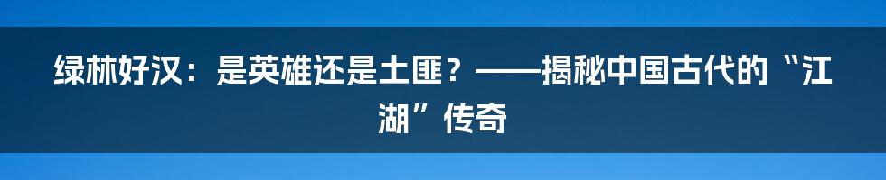 绿林好汉：是英雄还是土匪？——揭秘中国古代的“江湖”传奇