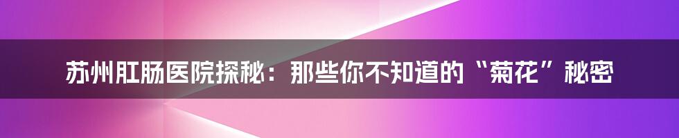 苏州肛肠医院探秘：那些你不知道的“菊花”秘密