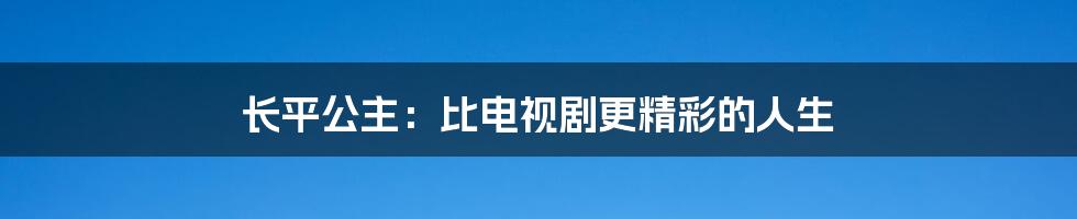 长平公主：比电视剧更精彩的人生