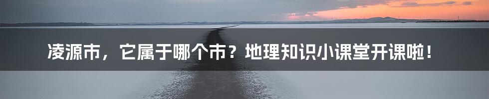 凌源市，它属于哪个市？地理知识小课堂开课啦！