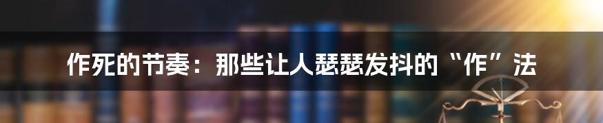 作死的节奏：那些让人瑟瑟发抖的“作”法