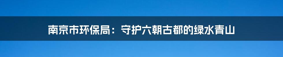 南京市环保局：守护六朝古都的绿水青山