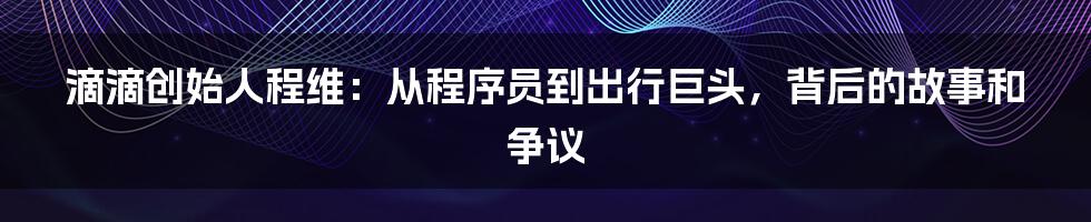 滴滴创始人程维：从程序员到出行巨头，背后的故事和争议