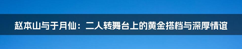 赵本山与于月仙：二人转舞台上的黄金搭档与深厚情谊