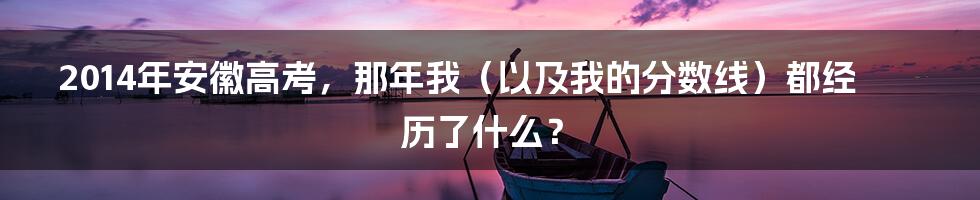 2014年安徽高考，那年我（以及我的分数线）都经历了什么？