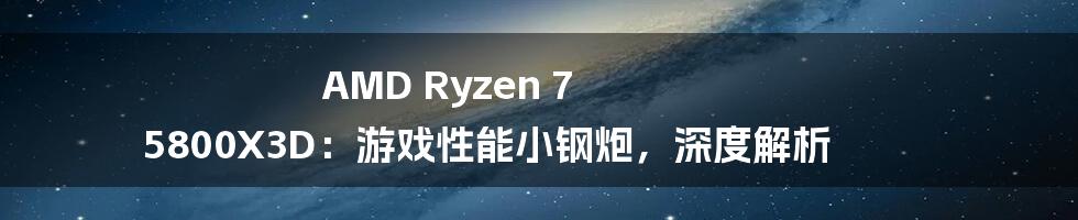 AMD Ryzen 7 5800X3D：游戏性能小钢炮，深度解析