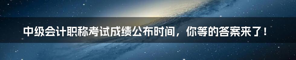 中级会计职称考试成绩公布时间，你等的答案来了！