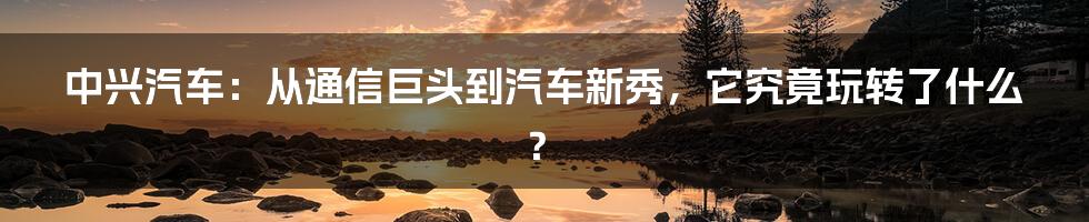 中兴汽车：从通信巨头到汽车新秀，它究竟玩转了什么？