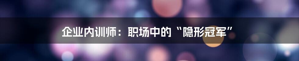 企业内训师：职场中的“隐形冠军”