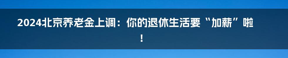 2024北京养老金上调：你的退休生活要“加薪”啦！