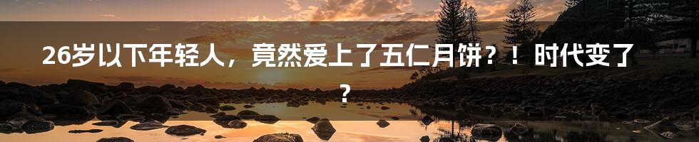 26岁以下年轻人，竟然爱上了五仁月饼？！时代变了？