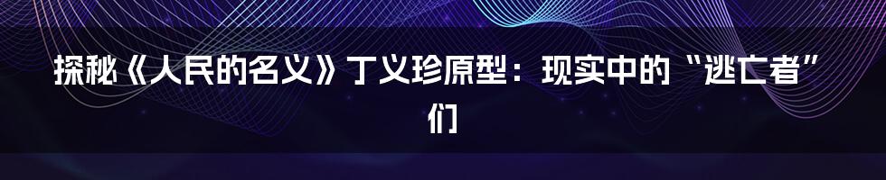 探秘《人民的名义》丁义珍原型：现实中的“逃亡者”们