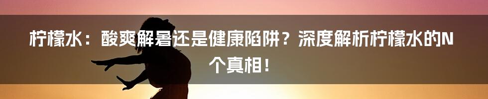 柠檬水：酸爽解暑还是健康陷阱？深度解析柠檬水的N个真相！