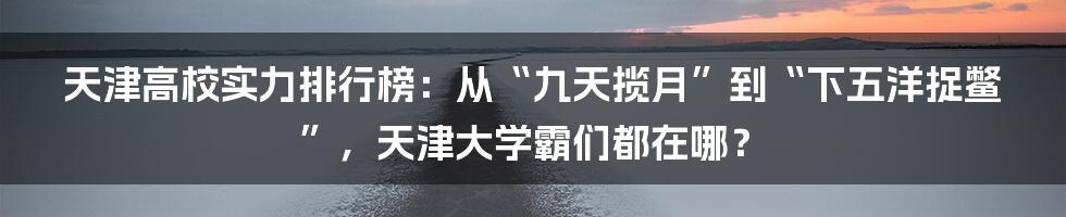 天津高校实力排行榜：从“九天揽月”到“下五洋捉鳖”，天津大学霸们都在哪？