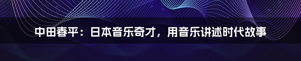 中田春平：日本音乐奇才，用音乐讲述时代故事