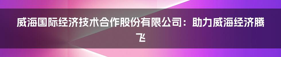 威海国际经济技术合作股份有限公司：助力威海经济腾飞