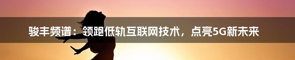 骏丰频谱：领跑低轨互联网技术，点亮5G新未来