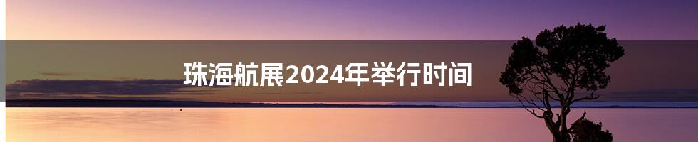 珠海航展2024年举行时间