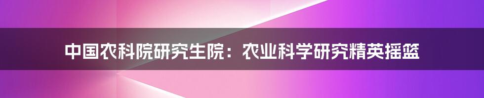 中国农科院研究生院：农业科学研究精英摇篮