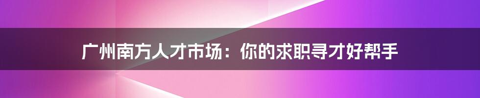 广州南方人才市场：你的求职寻才好帮手