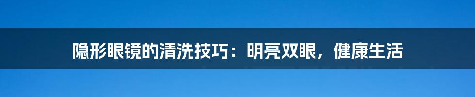 隐形眼镜的清洗技巧：明亮双眼，健康生活