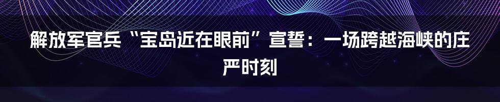 解放军官兵“宝岛近在眼前”宣誓：一场跨越海峡的庄严时刻