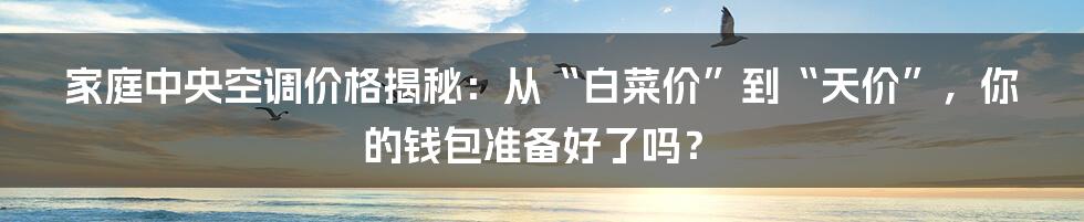 家庭中央空调价格揭秘：从“白菜价”到“天价”，你的钱包准备好了吗？