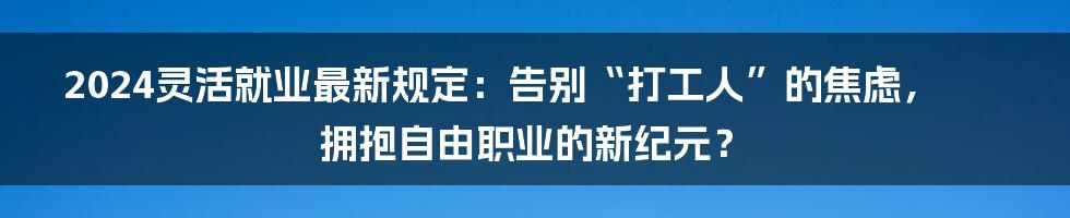 2024灵活就业最新规定：告别“打工人”的焦虑，拥抱自由职业的新纪元？