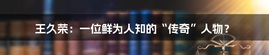 王久荣：一位鲜为人知的“传奇”人物？