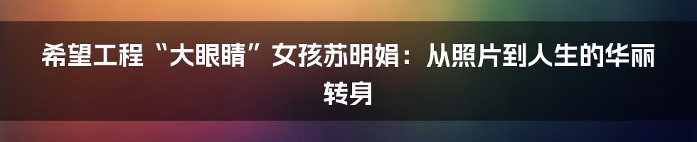 希望工程“大眼睛”女孩苏明娟：从照片到人生的华丽转身